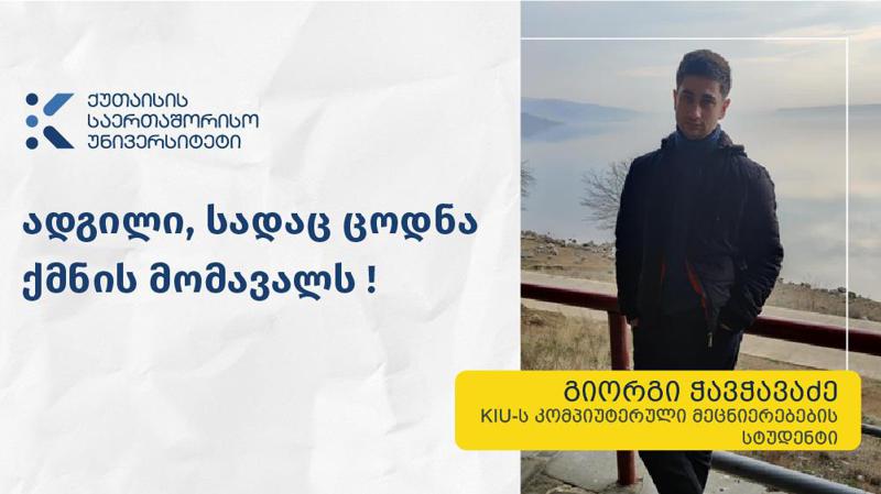 „KIU მაძლევს შესაძლებლობას ვიმუშაო კომპეტენტურ, მიზანდასახულ და ნიჭიერ ადამიანებთან ერთად, მივიღო რელევანტური და საფუძვლიანი განათლება სხვადასხვა დარგში და გავიდე საერთაშორისო ასპარეზზე“ – KIU-ს სტუდენტი გიორგი ჭავჭავაძე